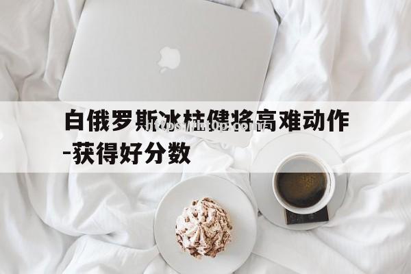 白俄罗斯冰柱健将高难动作-获得好分数